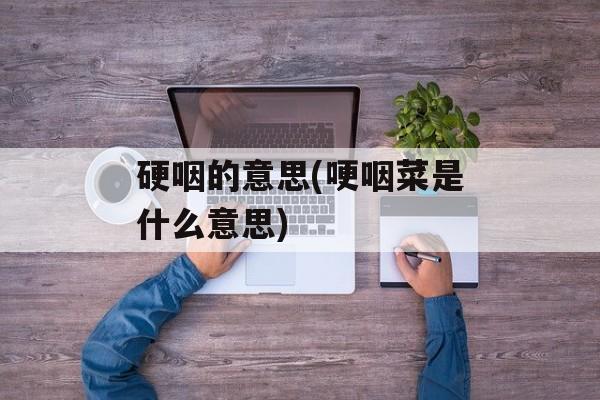 硬咽的意思(哽咽菜是什么意思)-第1张图片-
