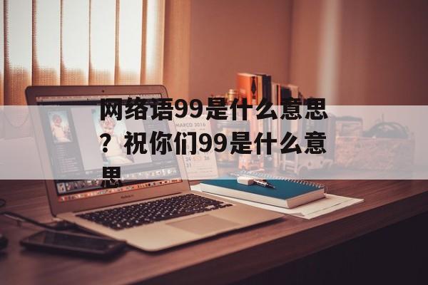 网络语99是什么意思？祝你们99是什么意思-第1张图片-