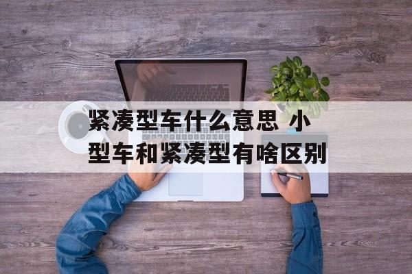 紧凑型车什么意思 小型车和紧凑型有啥区别-第1张图片-