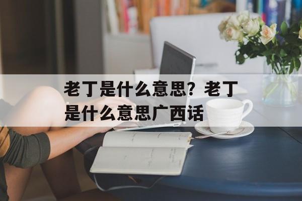 老丁是什么意思？老丁是什么意思广西话-第1张图片-