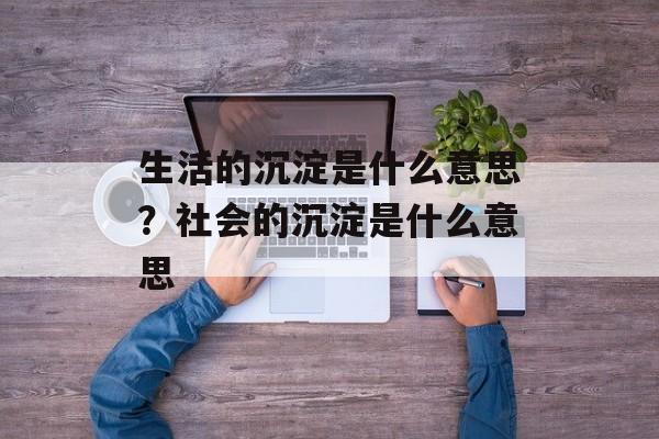 生活的沉淀是什么意思？社会的沉淀是什么意思-第1张图片-