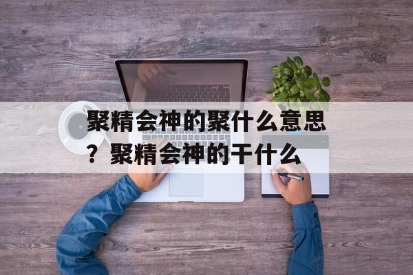 聚精会神的聚什么意思？聚精会神的干什么-第1张图片-
