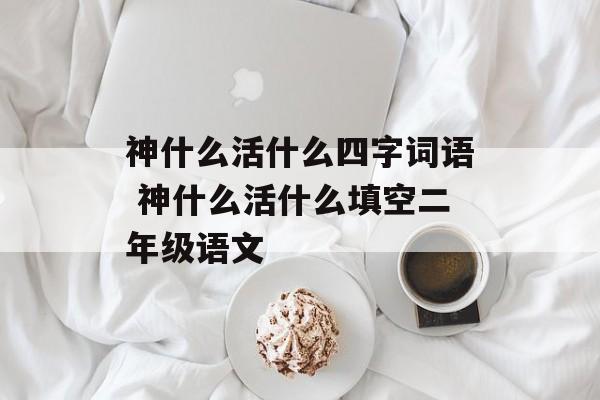 神什么活什么四字词语 神什么活什么填空二年级语文-第1张图片-
