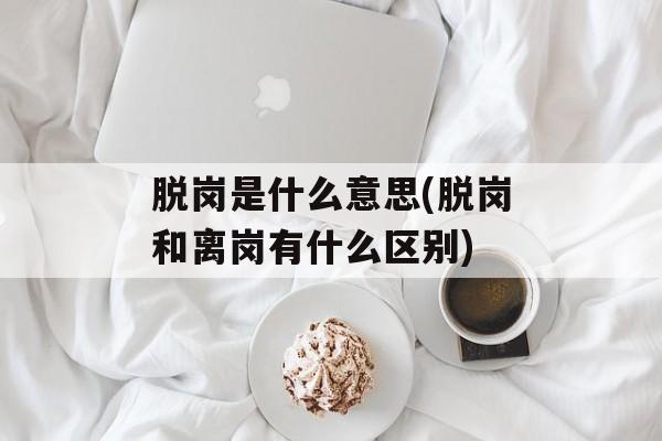 脱岗是什么意思(脱岗和离岗有什么区别)-第1张图片-