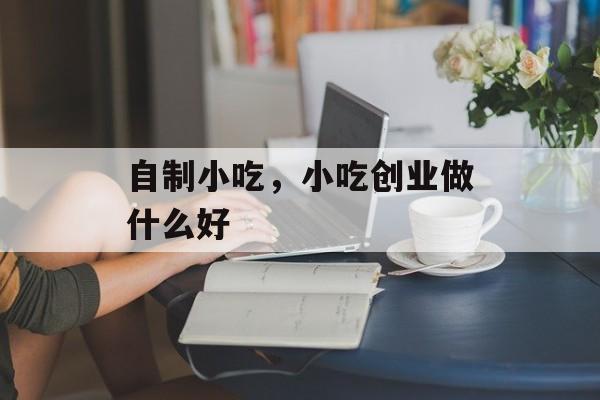 自制小吃，小吃创业做什么好-第1张图片-