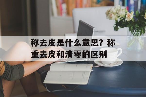 称去皮是什么意思？称重去皮和清零的区别-第1张图片-