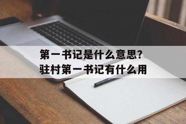 第一书记是什么意思？驻村第一书记有什么用-第1张图片-