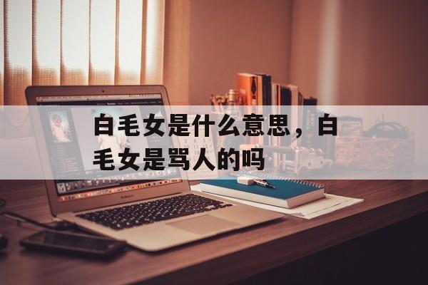 白毛女是什么意思，白毛女是骂人的吗-第1张图片-