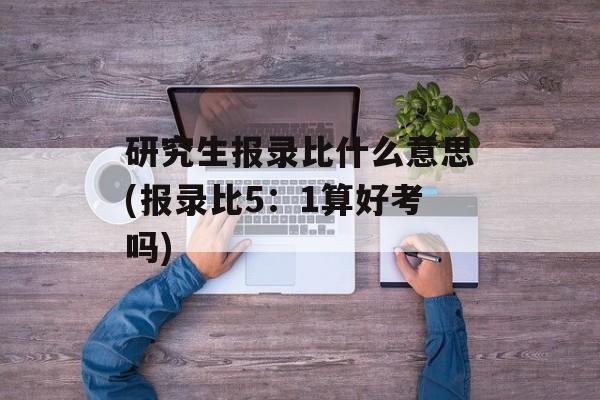 研究生报录比什么意思(报录比5：1算好考吗)-第1张图片-