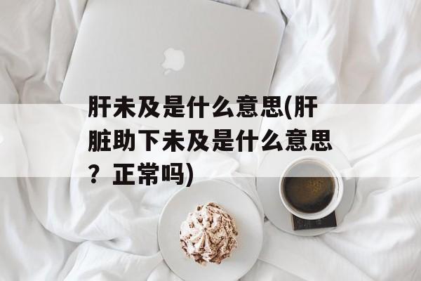 肝未及是什么意思(肝脏助下未及是什么意思？正常吗)-第1张图片-