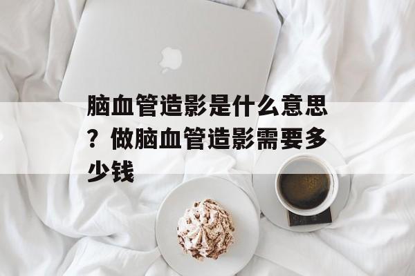 脑血管造影是什么意思？做脑血管造影需要多少钱-第1张图片-