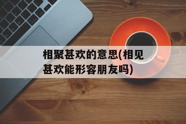 相聚甚欢的意思(相见甚欢能形容朋友吗)-第1张图片-