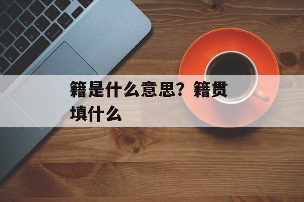 籍是什么意思？籍贯 填什么-第1张图片-