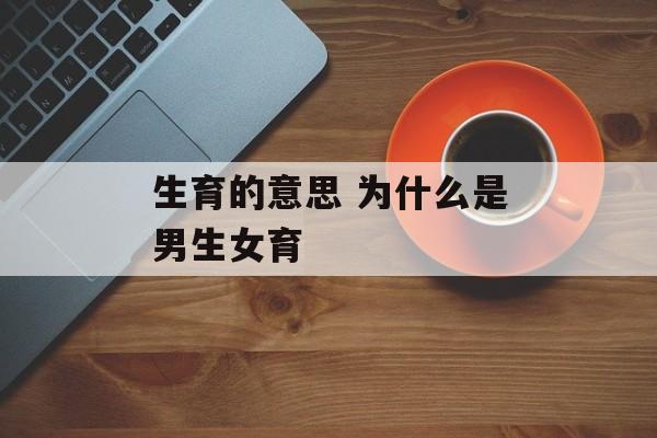 生育的意思 为什么是男生女育-第1张图片-