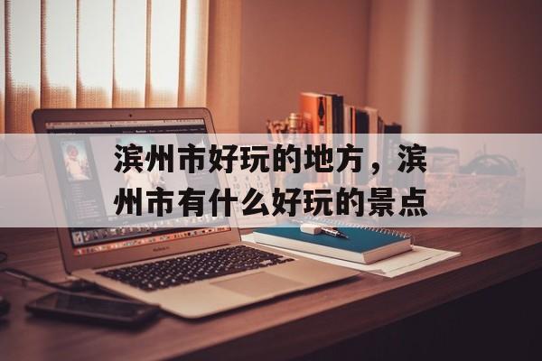 滨州市好玩的地方，滨州市有什么好玩的景点-第1张图片-
