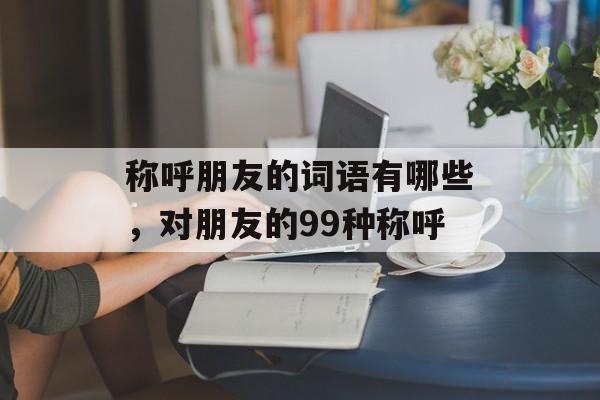 称呼朋友的词语有哪些，对朋友的99种称呼-第1张图片-