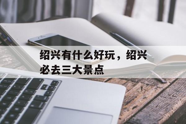 绍兴有什么好玩，绍兴必去三大景点-第1张图片-