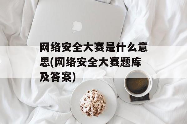 网络安全大赛是什么意思(网络安全大赛题库及答案)-第1张图片-