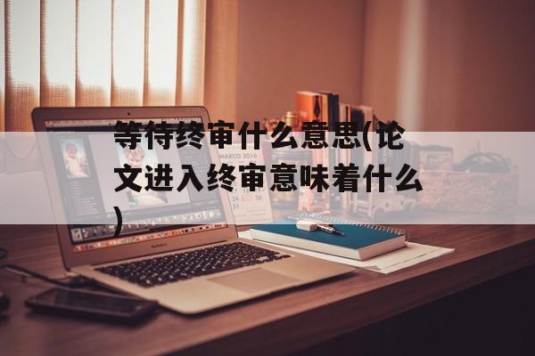等待终审什么意思(论文进入终审意味着什么)-第1张图片-