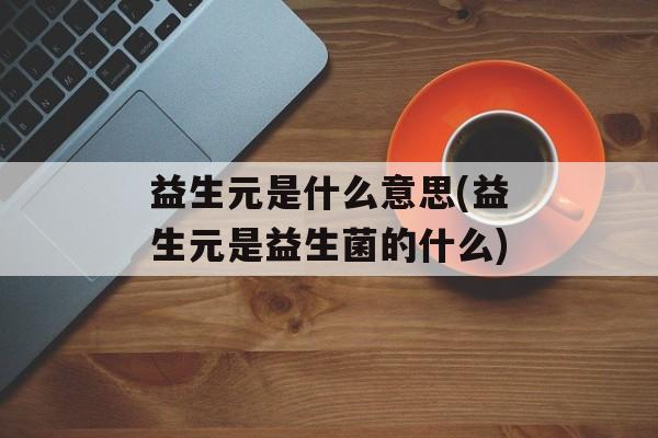 益生元是什么意思(益生元是益生菌的什么)-第1张图片-