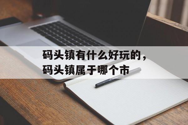 码头镇有什么好玩的，码头镇属于哪个市-第1张图片-