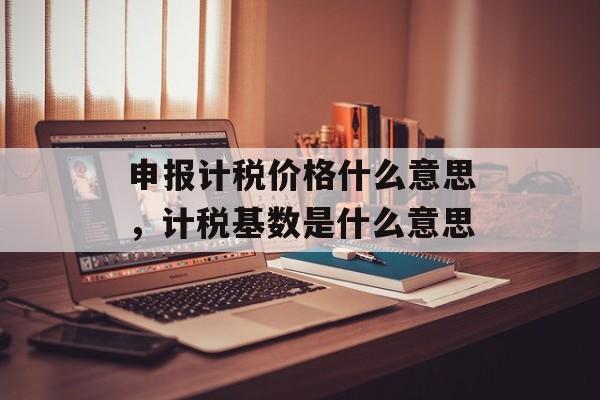 申报计税价格什么意思，计税基数是什么意思-第1张图片-