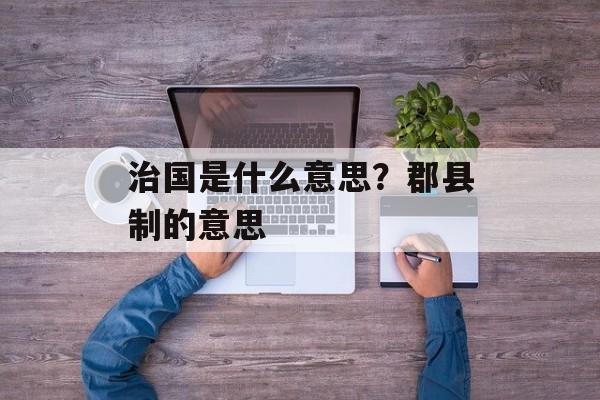 治国是什么意思？郡县制的意思-第1张图片-