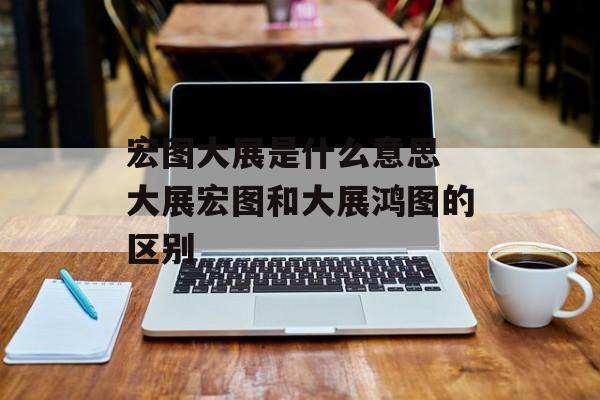 宏图大展是什么意思 大展宏图和大展鸿图的区别-第1张图片-