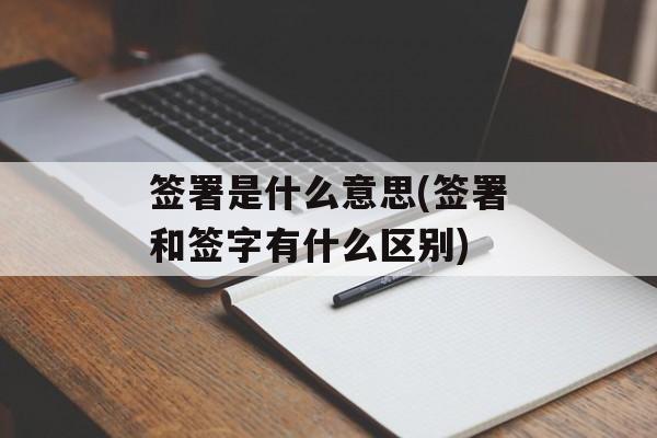 签署是什么意思(签署和签字有什么区别)-第1张图片-
