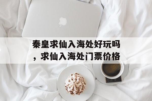 秦皇求仙入海处好玩吗，求仙入海处门票价格-第1张图片-