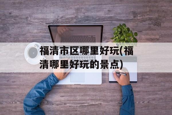 福清市区哪里好玩(福清哪里好玩的景点)-第1张图片-