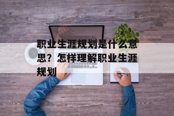 职业生涯规划是什么意思？怎样理解职业生涯规划-第1张图片-