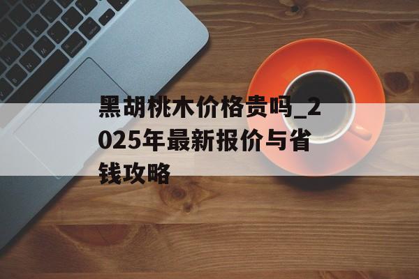 黑胡桃木价格贵吗_2025年最新报价与省钱攻略-第1张图片-趣味目光 黑胡桃木价格贵吗_2025年最新报价与省钱攻略-第1张图片-趣味目光
