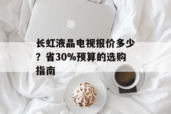 长虹液晶电视报价多少？省30%预算的选购指南-第1张图片-趣味目光
