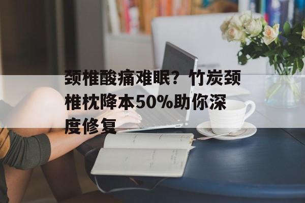 颈椎酸痛难眠?竹炭颈椎枕降本50%助你深度修复-第1张图片-趣味目光 颈椎酸痛难眠?竹炭颈椎枕降本50%助你深度修复-第1张图片-趣味目光