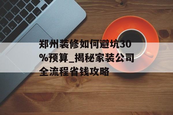 郑州装修如何避坑30%预算_揭秘家装公司全流程省钱攻略-第1张图片-趣味目光 郑州装修如何避坑30%预算_揭秘家装公司全流程省钱攻略-第1张图片-趣味目光