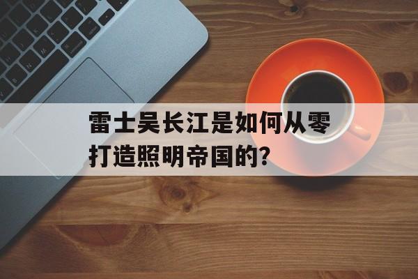 雷士吴长江是如何从零打造照明帝国的？-第1张图片-趣味目光