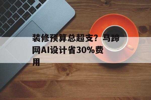装修预算总超支？马蹄网AI设计省30%费用-第1张图片-趣味目光