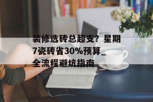 装修选砖总超支？星期7瓷砖省30%预算_全流程避坑指南-第1张图片-趣味目光