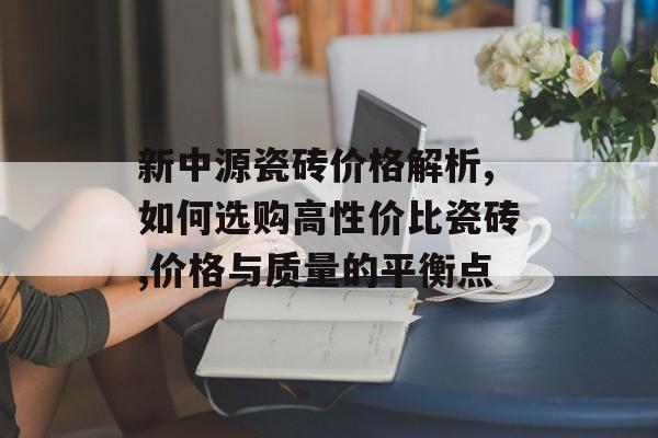 新中源瓷砖价格解析,如何选购高性价比瓷砖,价格与质量的平衡点-第1张图片-趣味目光