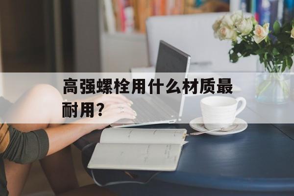 高强螺栓用什么材质最耐用？-第1张图片-趣味目光