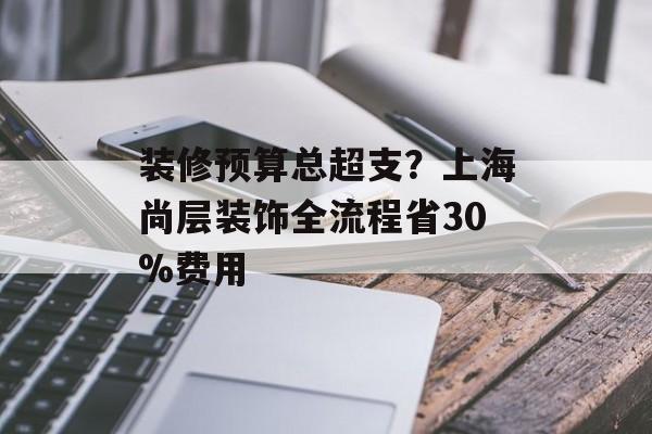 装修预算总超支?上海尚层装饰全流程省30%费用-第1张图片-趣味目光 装修预算总超支?上海尚层装饰全流程省30%费用-第1张图片-趣味目光