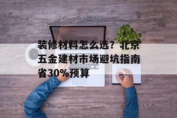 装修材料怎么选？北京五金建材市场避坑指南省30%预算-第1张图片-趣味目光