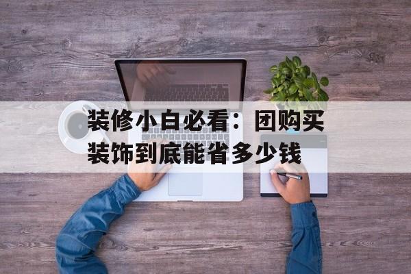 装修小白必看：团购买装饰到底能省多少钱-第1张图片-趣味目光