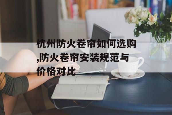 杭州防火卷帘如何选购,防火卷帘安装规范与价格对比-第1张图片-趣味目光