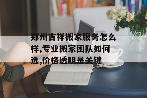 郑州吉祥搬家服务怎么样,专业搬家团队如何选,价格透明是关键-第1张图片-趣味目光 郑州吉祥搬家服务怎么样,专业搬家团队如何选,价格透明是关键-第1张图片-趣味目光