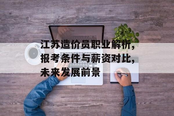 江苏造价员职业解析,报考条件与薪资对比,未来发展前景-第1张图片-趣味目光