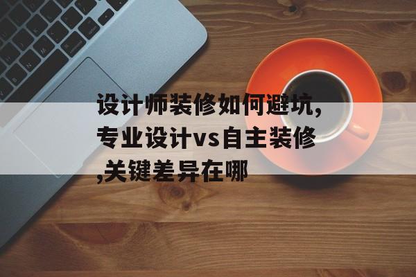 设计师装修如何避坑,专业设计vs自主装修,关键差异在哪-第1张图片-趣味目光
