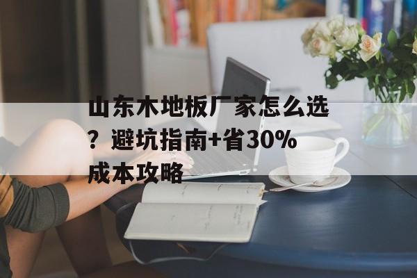 山东木地板厂家怎么选？避坑指南+省30%成本攻略-第1张图片-趣味目光