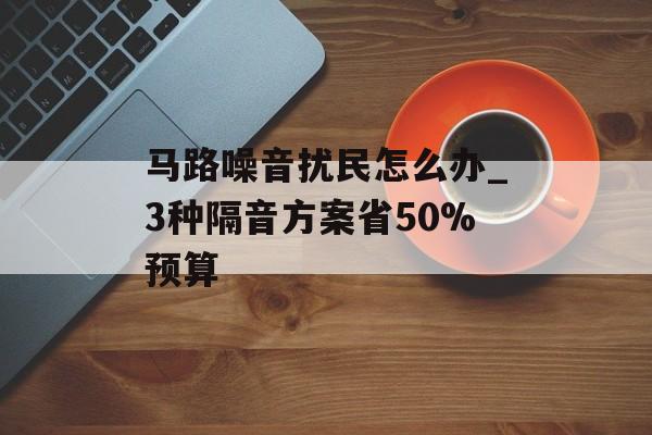 马路噪音扰民怎么办_3种隔音方案省50%预算-第1张图片-趣味目光